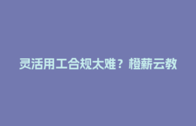 灵活用工合规太难？橙薪云教你二三线城市企业轻松搞定四流合一！